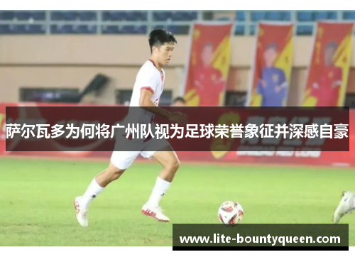 萨尔瓦多为何将广州队视为足球荣誉象征并深感自豪