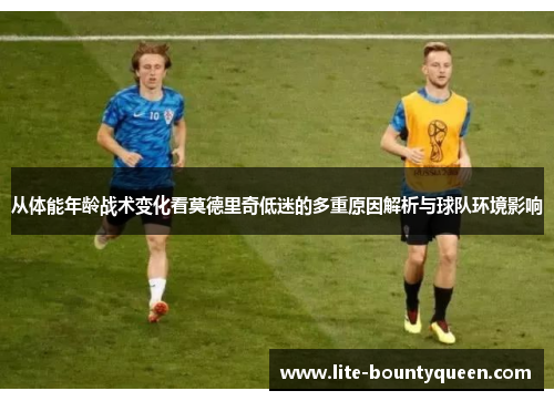 从体能年龄战术变化看莫德里奇低迷的多重原因解析与球队环境影响