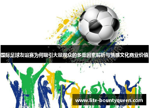 国际足球友谊赛为何吸引大量观众的多重因素解析与情感文化商业价值